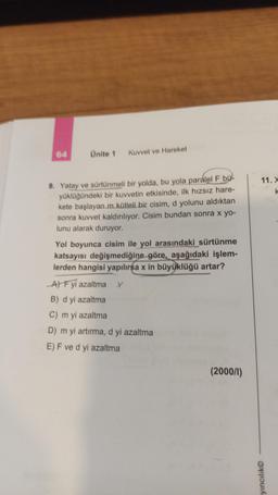 Ünite 1 Kuvvet ve Hareket
9. Yatay ve sürtünmeli bir yolda, bu yola paralel F bü-
yüklüğündeki bir kuvvetin etkisinde, ilk hızsız hare-
kete başlayan m kütleli bir cisim, d yolunu aldıktan
sonra kuvvet kaldırılıyor. Cisim bundan sonra x yo-
lunu alarak duruyor.
Yol boyunca cisim ile yol arasındaki sürtünme
katsayısı değişmediğine göre, aşağıdaki işlem-
lerden hangisi yapılırsa x in büyüklüğü artar?
A) F yi azaltma X
B) d yi azaltma
C) m yi azaltma
D) m yi artırma, d yi azaltma
E) F ve d yi azaltma
(2000/1)
11. X
yıncılık