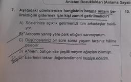 Anlatım Bozuklukları (Anlama Dayalı
7. Aşağıdaki cümlelerden hangisinin başına anlam be-
lirsizliğini gidermek için kişi zamiri getirilmelidir?
A) Sözlerinize açıklık getirmenizi tüm arkadaşlar bekli-
yor.
BY Arabamı yanlış yere park ettiğimi sanmıyorum.
C) Düşünceleriniz bir süre sonra yaşam tarzınız hâline
gelebilir.
Annem, bahçemize çeşitli meyve ağaçları dikmişti.
EX Eserlerini tekrar değerlendirmeni tavsiye ederim.
10.