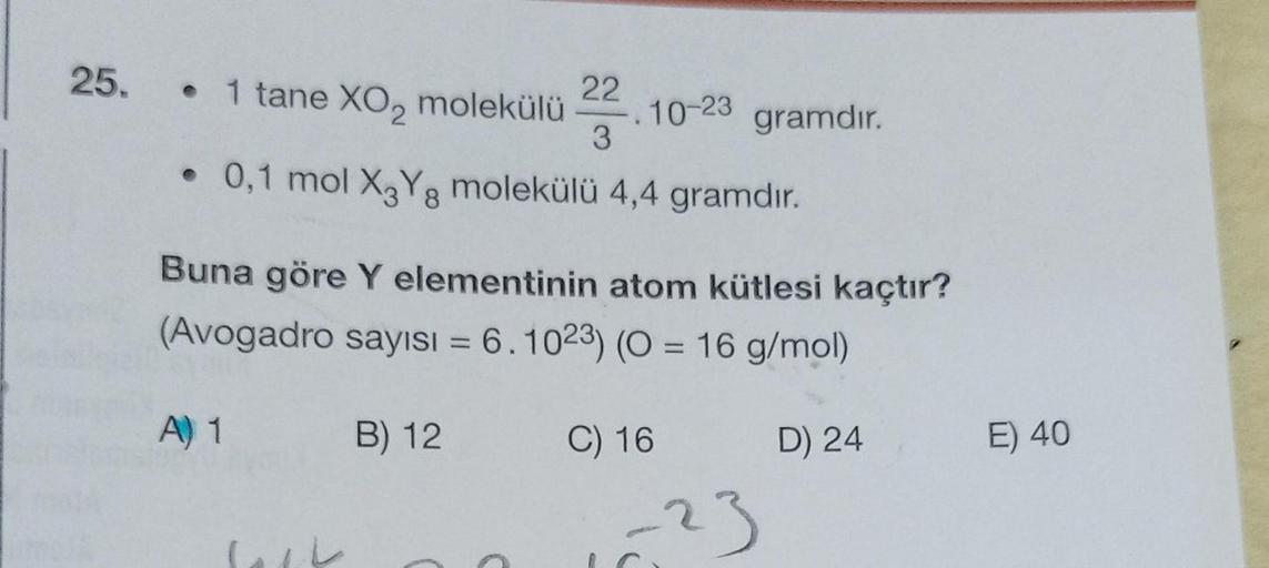 25. • 1 tane XO₂ molekülü
A) 1
• 0,1 mol X3Yg molekülü 4,4 gramdır.
8
Jack
22
3
Buna göre Y elementinin atom kütlesi kaçtır?
(Avogadro sayısı = 6.1023) (0 = 16 g/mol)
C) 16
B) 12
-.10-23
C
gramdır.
-23
D) 24
E) 40