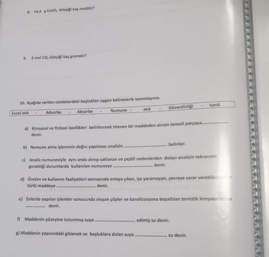 8. 54,4 g CaSO, bileşiği kaç moldür?
9. 2 mol CO₂ bileşiği kaç gramdır?
10. Aşağıda verilen cümlelerdeki boşlukları uygun kelimelerle tanımlayınız.
Evsel atık
atık
Adsorbe
Absorbe
Numune
*******
a) Kimyasal ve fiziksel özellikleri belirlenmek istenen bir m