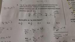 91792=3
9-%=)
c91 = 2
1091=10
3.
91-9₂=3
+91 ve +q2 yüklü noktasal cisimler şekildeki konumlarında
sabit tutulmaktadır. Yüklerin A noktasında oluşturduğu
bileşke elektriksel alan 3E, B noktasında oluşturduğu bileşke
elektriksel alan 2E dir.
+91
w/-
Buna göre, q₁ q2 oranı kaçtır?
A) 1/32 B) - 12/12
C) 1
A
912111
J² - 1/2 =
21:
t
912
d
SE
= 26
+92
D) 2
d
E) 3
96-91
-36
92(+41
+94
Buna göre;
1. Y yüke
nokta
büyü
K no
ele
no
C
yargıla
A) Yal
69