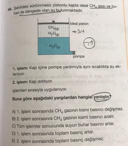 46. Şekildeki sürtünmesiz pistonlu kapta ideal CHA gazı ve bu-
harı ile dengede olan su bulunmaktadır.
CH4(9)
H₂O(g)
H₂O(s)
impert
ideal piston
+Su
pompa
7↑
1. işlem: Kap içine pompa yardımıyla aynı sıcaklıkta su ek-
leniyor.
2. işlem: Kap ısıtılıyor.
işlemleri sırasıyla uygulanıyor.
Buna göre aşağıdaki yargılardan hangisi yanlıştır?
A) 1. işlem sonrasında CH4 gazının kısmi basıncı değişmez.
B) 2. işlem sonrasınra CH4 gazının kısmi basıncı azalır.
C) Tüm işlemler sonucunda suyun buhar basıncı artar.
A
D) 1. işlem sonrasında toplam basınç artar.
E) 2. işlem sonrasında toplam basınç değişmez.