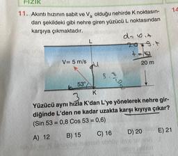 FIZIK
11. Akıntı hızının sabit ve Va olduğu nehirde K noktasın-
dan şekildeki gibi nehre giren yüzücü L noktasından
karşıya çıkmaktadır.
A) 12
V= 5 m/s
Ne
53°
L
il
3.8
D
K
Yüzücü aynı hızla K'dan L'ye yönelerek nehre gir-
diğinde L'den ne kadar uzakta karşı kıyıya çıkar?
(Sin 53 = 0,8 Cos 53 = 0,6)
B) 15
C) 16
you be devonor abd
da bit
agit
+4
20 m
D) 20
E) 21
14