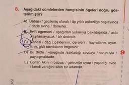 KASI
8. Aşağıdaki cümlelerden hangisinin ögeleri doğru gös-
terilmiştir?
A) Babası/gecikmiş olarak / üç yıllık askerliğe başlayınca
/ dede evine / dönerler.
B Evin egemeni / aşağıdan yukarıya bakıldığında / asla
aşılamayacak / bir dededir.
i
L
G
C) Dedesi / dağ çiçeklerinin, derelerin, hayratların, oyun-
Marin, gizli sevdaların imgesidir.
$
D) Bu dede / yüreğinde /sakladığı sevdayı / torunuyla /
paylaşmaktadır.
B
S
E) Gülten Akın'ın babası / geleceğe uyup / yaşadığı evde
/ kendi varlığını silen bir adamdır.
A
R