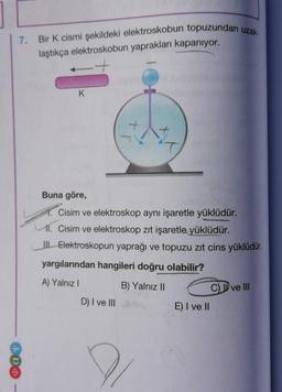 7. Bir K cismi şekildeki elektroskobun topuzundan uzak-
laştıkça elektroskobun yaprakları kapanıyor.
400
K
Buna göre,
1. Cisim ve elektroskop aynı işaretle yüklüdür.
1. Cisim ve elektroskop zıt işaretle yüklüdür.
III. Elektroskopun yaprağı ve topuzu zıt cins yüklüdür.
yargılarından hangileri doğru olabilir?
A) Yalnız I
B) Yalnız II
D) I ve III
E) I ve II
CI ve III