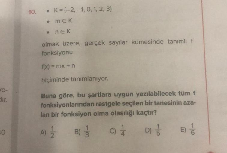 10-
dir.
0
10.
• K= (-2,-1, 0, 1, 2, 3)
• MEK
. NEK
olmak üzere, gerçek sayılar kümesinde tanımlı f
fonksiyonu
f(x) = mx + n
biçiminde tanımlanıyor.
Buna göre, bu şartlara uygun yazılabilecek tüm f
fonksiyonlarından rastgele seçilen bir tanesinin aza-
lan