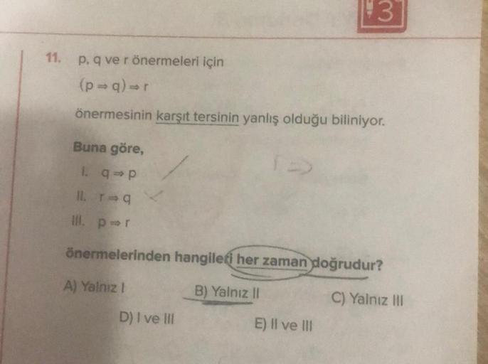 11. p. q ve r önermeleri için
(p⇒q)⇒r
önermesinin karşıt tersinin yanlış olduğu biliniyor.
3
Buna göre,
1. q⇒p
11. r=q
III. pr
önermelerinden hangileri her zaman doğrudur?
A) Yalnız I
B) Yalnız II
C) Yalnız III
D) I ve III
E) II ve III