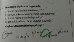 -2. Insanlarda dişi üreme organında;
1. üreme hücrelerinin üretilmesi,
II. tür içinde kromozom sayısının sabit tutulması,
III. üreme hücrelerinin birleşmesi,
IV. genetik özellikleri farklı yavrular oluşması
olaylarından hangileri gerçekleşir?
A) I ve II
D) I, III ve IV
Confi
B) II ve III
E) I, II, II ve IV
9,
II ve III
5