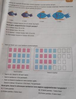 1. Göktuğ, bir oyuncak dükkanından birbirini yiyebilen oyuncak balıklar almıştır.
Eve geldiğinde bu balıkların uzunluklarını ölçmüş ve küçükten büyüğe sıralamıştır. Balıkların boyları sıra-
sıyla 2, 3, 4 ve 6 ile orantılı olacak şekilde artmaktadır.
2. İrem ve Deren aynı oyun kartlarını biriktirmektedir.
.
.
.
1. balik
2. balık
Göktuğ, 3. balığın boyunu 24 cm olarak ölçmüştür.
Buna göre, aşağıdakilerden hangisi yanlıştır?
A) 4. balığın boyu 36 cm'dir.
B) 2. balığın boyu 18 cm'dir.
C) 3. balıkla 1. balığın boyları farkı 12 cm'dir.
D) Dört balığın boylarının toplamı 80 cm'dir.
İrem'in kartları
İrem'in 20, Deren'in 30 kartı vardır.
İrem'in kartlarının 12'si pembedir.
İrem ve Deren'in kartlarının renk oranları eşittir.
Deren'in bilinen 19 kartının 12'si mavi, 7'si pembedir.
Buna göre, Deren'in bilinmeyen kartlarının renk dağılımı aşağıdakilerden hangisidir?
A) 11 tane pembe
B) 10 tane pembe, 1 tane mavi
C) 8 tane pembe, 3 tane mavi
D) 6 tane pembe, 5 tane mavi
3. balık
4. balık
Deren'in kartları