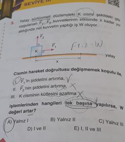 3.
SEVİYE
Yatay sürtünmeli düzlemdeki K cismi şekildeki gibi
aldığında net kuvvetin yaptığı iş W oluyor.
F₂
K
F₁
X
D) I ve II
F₁.x=W
Cismin hareket doğrultusu değişmemek koşulu ile,
DF, 'in şiddetini artırma, ✓
II. F'nin şiddetini artırma, X
III. K cisminin kütlesini azaltma
işlemlerinden hangileri tek başına yapılırsa, W
değeri artar?
A) Yalnız I
yatay
B) Yalnız II
C) Yalnız III
E) I, II ve III