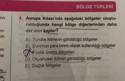 rin
37
m
ne
BÖLGE TÜRLERİ
4. Avrupa Kıtası'nda aşağıdaki bölgeler oluştu-
rulduğunda hangi bölge diğerlerinden daha
dar alan kaplar?
idio
A) Tundra ikliminin görüldüğü bölgeler
B), Euro'nun para birimi olarak kullanıldığı bölgeler
Fındık üretim bölgeleri
D) Okyanusal iklimin görüldüğü bölgeler
E) Dağlık bölgeler