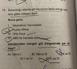 13. Bulunduğu alanda göl sayısının fazla olduğu yer-
lere göller bölgesi denir.
Buna göre;
1. İskandinav Yarımadası
II Kuzey Afrika
III. Orta Asya
TV. ABD ile Kanada arası
alanlarından hangisi göl bölgesinde yer al-
maz?
A) Yalnız I
B) Yalnız III
D) I ve IV
d
EXIl ve IV
NI ve III