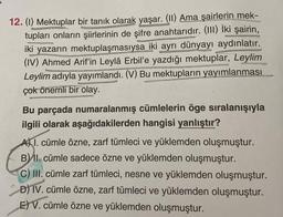 12. (1) Mektuplar bir tanık olarak yaşar. (II) Ama şairlerin mek-
tupları onların şiirlerinin de şifre anahtarıdır. (III) İki şairin,
iki yazarın mektuplaşmasıysa iki ayrı dünyayı aydınlatır.
(IV) Ahmed Arif'in Leylâ Erbil'e yazdığı mektuplar, Leylim
Leylim adıyla yayımlandı. (V) Bu mektupların yayımlanması
çok önemli bir olay.
Bu parçada numaralanmış cümlelerin öge sıralanışıyla
ilgili olarak aşağıdakilerden hangisi yanlıştır?
A) 1. cümle özne, zarf tümleci ve yüklemden oluşmuştur.
B) II. cümle sadece özne ve yüklemden oluşmuştur.
C) III. cümle zarf tümleci, nesne ve yüklemden oluşmuştur.
D) IV. cümle özne, zarf tümleci ve yüklemden oluşmuştur.
E) V. cümle özne ve yüklemden oluşmuştur.