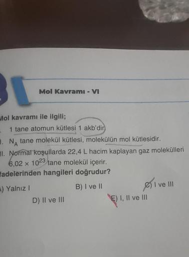 BI
Mol Kavramı - VI
Mol kavramı ile ilgili;
1 tane atomun kütlesi 1 akb'dir
1. NA tane molekül kütlesi, molekülün mol kütlesidir.
II. Normal koşullarda 22,4 L hacim kaplayan gaz molekülleri
6,02 x 1023 tane molekül içerir.
fadelerinden hangileri doğrudur?
