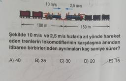 10 m/s 2,5 m/s
TA
- 100 m
150 m
Şekilde 10 m/s ve 2,5 m/s hızlarla zıt yönde hareket
eden trenlerin lokomotiflerinin karşılaşma anından
itibaren birbirlerinden ayrılmaları kaç saniye sürer?
A) 40 B) 35
E) 15
C) 30
D) 20