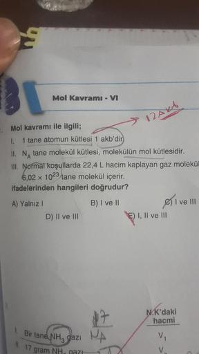 Mol Kavramı - VI
Mol kavramı ile ilgili;
1. 1 tane atomun kütlesi 1 akb'dir
II. N tane molekül kütlesi, molekülün mol kütlesidir.
A
12AVA
III. Normal koşullarda 22,4 L hacim kaplayan gaz molekül
6,02 x 1023 tane molekül içerir.
ifadelerinden hangileri doğr