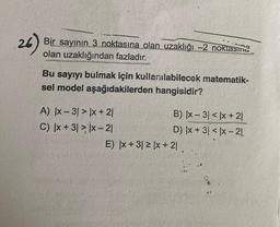 26)
Bir sayının 3 noktasına olan uzaklığı -2 noktasma
olan uzaklığından fazladır.
Bu sayıyı bulmak için kullanılabilecek matematik-
sel model aşağıdakilerden hangisidir?
A) |x-3! > x + 21
C) |x +31 > x-21
B) |x-31 < x + 21
D) x + 3 < x-21
E) |x + 31 ≥ |x + 21