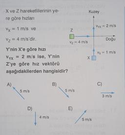 X ve Z hareketlilerinin ye-
re göre hızları
Vx = 1 m/s ve
V₂ = 4 m/s'dir.
Y'nin X'e göre hızı
A)
hoyüsüy uppbs (Júpüsüy
Kuzey
Vyx
Z'ye göre hız vektörü
aşağıdakilerden hangisidir?
= 2 m/s ise, Y'nin
5 m/s
D)
4 m/s
B)
hid A810
Z
Vz = 4 m/s
5 m/s
X
in elop 5 m/s
X arlo idip Nably
Vx = 2 m/s
Doğu
Vx = 1 m/s
C)
E) mids artiidsert
3 m/s