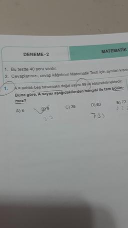 DENEME-2
1. Bu testte 40 soru vardır.
2. Cevaplarınızı, cevap kâğıdının Matematik Testi için ayrılan kısm
1.
A = aabbb beş basamaklı doğal sayısı 99 ile bölünebilmektedir.
Buna göre, A sayısı aşağıdakilerden hangisi ile tam bölün-
mez?
A) 6
BY9
MATEMATİK
C) 36
D) 63
733
E) 72
22 2