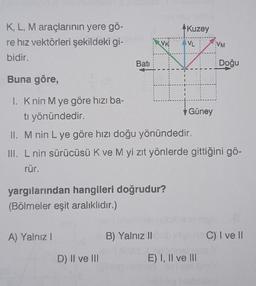 K, L, M araçlarının yere gö-
re hız vektörleri şekildeki gi-
bidir.
Buna göre,
1. K nin M ye göre hızı ba-
ti yönündedir.
II. M nin L ye göre hızı doğu yönündedir.
III. L nin sürücüsü K ve M yi zıt yönlerde gittiğini gö-
rür.
A) Yalnız I
Batı
yargılarından hangileri doğrudur?
(Bölmeler eşit aralıklıdır.)
D) II ve III
VK
B) Yalnız II
Kuzey
AVL
Güney
E) I, II ve III
VM
Doğu
C) I ve II