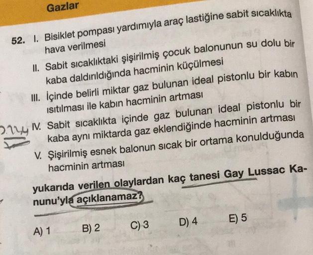 Gazlar
52. 1. Bisiklet pompası yardımıyla araç lastiğine sabit sıcaklıkta
hava verilmesi
II. Sabit sıcaklıktaki şişirilmiş çocuk balonunun su dolu bir
kaba daldırıldığında hacminin küçülmesi
III.
İçinde belirli miktar gaz bulunan ideal pistonlu bir kabin
I