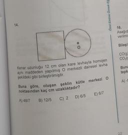 14.
O
Özel Emine Örnek Eğ
Kenar uzunluğu 12 cm olan kare levhayla homojen
aynı maddeden yapılmış O merkezli dairesel levha
şekildeki gibi birleştirilmiştir.
Buna göre, oluşan şeklin kütle merkezi O
noktasından kaç cm uzaklıktadır?
A) 48/7 B) 12/5
C) 2 D) 6/5
E) 6/7
16.
Asağıd
verilmis
Bileşi!
CO(g
CO₂(9
Buna
tepk
A) -5
22