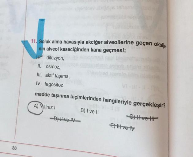 36
11. Soluk alma havasıyla akciğer alveollerine geçen oksije.
nin alveol keseciğinden kana geçmesi;
difüzyon,
II. osmoz,
III. aktif taşıma,
IV. fagositoz
madde taşınma biçimlerinden hangileriyle gerçekleşir?
A) Yalnız I
B) I ve II
-C) It-ve tit
-D) Hve IV