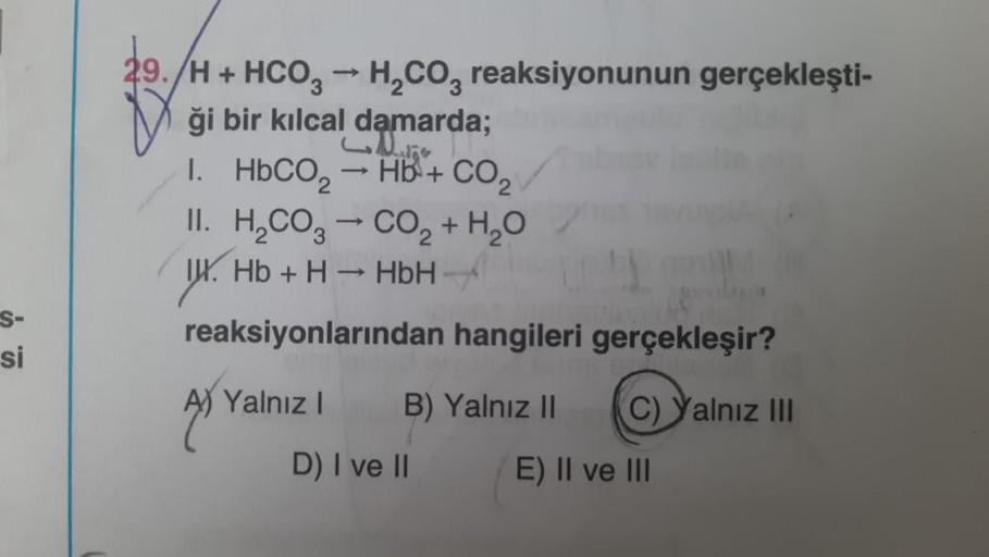 S-
si
39./H + HCO3 → H₂CO3 reaksiyonunun gerçekleşti-
ği bir kılcal damarda;
I.
HbCO, → Hb + CO2
II. H₂CO3 → CO₂ + H₂O
I. Hb + H → HbH -
reaksiyonlarından hangileri gerçekleşir?
A) Yalnız I
B) Yalnız II (C) Yalnız III
E) II ve III
D) I ve II