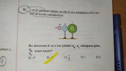 etken L,
9
Drv
r ve 2r yarıçaplı iletken ve nötr K ve L kürelerine yüklü ilet-
ken M küresi yaklaştırılıyor.
5.
4
MK
2r
abodetopeb
Bu durumda K ve L'nin yükleri qq olduğuna göre,
ak oranı kaçtır?
9L
A)-2
B)-1
N|→
D) 1
E) 2