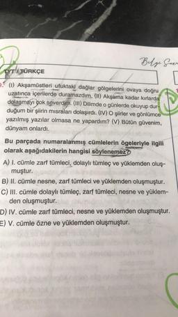 TYTATÜRKÇE
Belge Harr
(1) Akşamüstleri ufuktaki dağlar gölgelerini ovaya doğru
uzatınca içerilerde duramazdım. (II) Akşama kadar kırlarda
dolaşmayı çok severdim. (III) Dilimde o günlerde okuyup dur-
duğum bir şiirin misraları dolaşırdı. (IV) O şiirler ve gönlümce
yazılmış yazılar olmasa ne yapardım? (V) Bütün güvenim,
dünyam onlardı.
Bu parçada numaralanmış cümlelerin ögeleriyle ilgili
olarak aşağıdakilerin hangisi söylenemez?
A) I. cümle zarf tümleci, dolaylı tümleç ve yüklemden oluş-
muştur.
B) II. cümle nesne, zarf tümleci ve yüklemden oluşmuştur.
C) III. cümle dolaylı tümleç, zarf tümleci, nesne ve yüklem-
unden oluşmuştur.
D) IV. cümle zarf tümleci, nesne ve yüklemden oluşmuştur.
E) V. cümle özne ve yüklemden oluşmuştur.