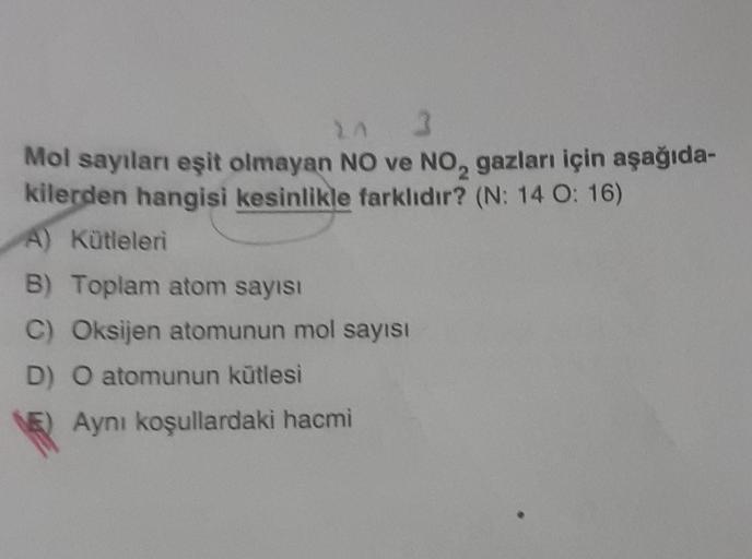 14 3
Mol sayıları eşit olmayan NO ve NO₂ gazları için aşağıda-
kilerden hangisi kesinlikle farklıdır? (N: 14 O: 16)
A) Kütleleri
B) Toplam atom sayısı
C) Oksijen atomunun mol sayısı
D) O atomunun kütlesi
Aynı koşullardaki hacmi