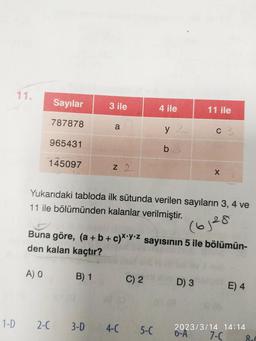 1-D
11.
Sayılar
787878
965431
145097
A) O
2-C
3 ile
B) 1
a
3-D
Z 2
Yukarıdaki tabloda ilk sütunda verilen sayıların 3, 4 ve
11 ile bölümünden kalanlar verilmiştir.
(6128
Buna göre, (a + b + c)x y z sayısının 5 ile bölümün-
den kalan kaçtır?
4-C
4 ile
C) 2
y
b
5-C
11 ile
C 3
D) 3
X
E) 4
2023/3/14 14:14
6-A
7-C