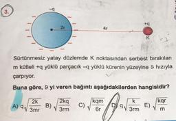 3.
2k
√3mr
A) 9₁
2r
B)
Sürtünmesiz yatay düzlemde K noktasından serbest bırakılan
m kütleli +q yüklü parçacık —q yüklü kürenin yüzeyine 9 hızıyla
çarpıyor.
Buna göre, 9 yi veren bağıntı aşağıdakilerden hangisidir?
2kq
3rm
C)
4r
kqm
6r
9₁
+q
k
3rm
K
kg 2
E)
kqr
m