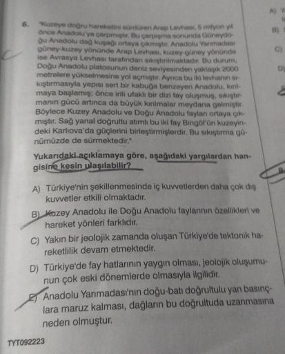 6.
"Kuzeye doğru hareketini sürdüren Arap Levhasi, 5 milyon yil
önce Anadolu'ya çarpmiştir. Bu çarpışma sonunda Güneydo
ğu Anadolu dağ kuşağı ortaya çıkmıştır. Anadolu Yarımadası
güney-kuzey yönünde Arap Levhası, kuzey-güney yönünde
ise Avrasya Levhası tar