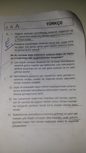 AAA
TÜRKÇE
7. I. Salgının ardından normalleşme sürecinin başlaması ve
yaz mevsiminin başlaması tatilcileri önemli bir soru ile kar-
şı karşıya bıraktı.
II. Ortalama büyüklükteki ülkelerde birçok kişi, uçağa binip
de salgın riski almak yerine yakın sayfiye 