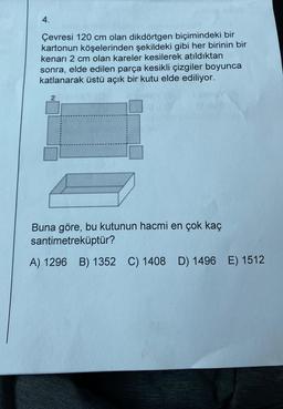 4.
Çevresi 120 cm olan dikdörtgen biçimindeki bir
kartonun köşelerinden şekildeki gibi her birinin bir
kenarı 2 cm olan kareler kesilerek atıldıktan
sonra, elde edilen parça kesikli çizgiler boyunca
katlanarak üstü açık bir kutu elde ediliyor.
2
Buna göre, bu kutunun hacmi en çok kaç
santimetreküptür?
A) 1296 B) 1352 C) 1408 D) 1496 E) 1512