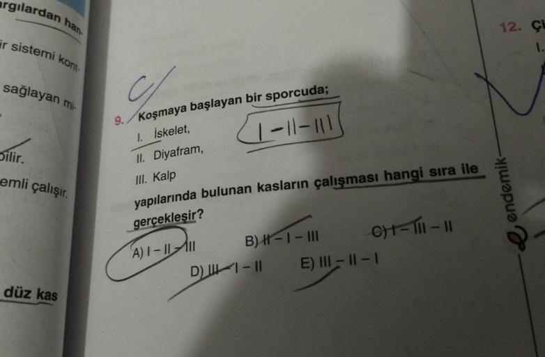 argılardan han
ir sistemi kont
sağlayan mi-
Silir.
emli çalışır.
düz kas
Chor
9./Koşmaya başlayan bir sporcuda;
1-11-111
1. İskelet,
II. Diyafram,
III. Kalp
yapılarında bulunan kasların çalışması hangi sıra ile
gerçekleşir?
A)1-11111
B) ||-1 - III
D) 1-1-1