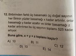 12. Birbirinden farklı üç basamaklı üç doğal sayının
her birinin yüzler basamağı x kadar artırılır, onlar
basamağı y kadar azaltır ve birler basamağı z
kadar artırılırsa bu üç sayının toplamı 525 kadar
artıyor.
Buna göre, x + y + z toplamı kaçtır?
A) 10
B) 11
d
D) 13
E) 14
C) 12