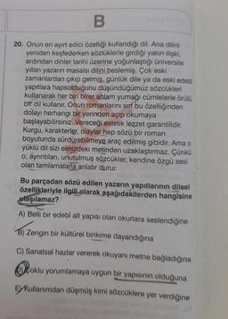 IV
B
20. Onun en ayırt edici özelliği kullandığı dil. Ana dilini
yeniden keşfederken sözlüklerle girdiği yakın ilişki,
ardından dinler tarihi üzerine yoğunlaştığı üniversite
yılları yazarın masalsı dilini beslemiş. Çok eski
zamanlardan çıkıp gelmiş, günlük dile ya da eski edebi
yapıtlara hapsolduğunu düşündüğümüz sözcükleri
kullanarak her biri birer anlam yumağı cümlelerle örülü
bir dil kullanır. Onun romanlarını sırf bu özelliğinden
dolayı herhangi bir yerinden açıp okumaya
başlayabilirsiniz. Vereceği estetik lezzet garantilidir.
Kurgu, karakterler, olaylar hep sözü bir roman
boyutunda sürdürebilmeye araç edilmiş gibidir. Ama o
yüklü dil sizi elinizdeki metinden uzaklaştırmaz. Çünkü
o; ayrıntıları, unutulmuş sözcükler, kendine özgü sesi
olan tamlamalarla anlatır durur.
Bu parçadan sözü edilen yazarın yapıtlarının dilsel
özellikleriyle ilgili olarak aşağıdakilerden hangisine
ulaşılamaz?
A) Belli bir edebî alt yapısı olan okurlara seslendiğine
B) Zengin bir kültürel birikime dayandığına
C) Sanatsal hazlar vererek okuyanı metne bağladığına
oklu yorumlamaya uygun bir yapısının olduğuna
EXKullanımdan düşmüş kimi sözcüklere yer verdiğine