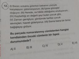 R
H
(
12.) (1) Bazen sokakta giderken babamın yüzüyle
karşılaşıyor, gülümsüyorum. (II) İçime güneşler
doğuyor. (III) Nerede, ne hâlde olduğumu unutuyorum.
(IV) Kaybettiği en değerli şeyi bulan çocuk gibi.
(V) Zaman genişliyor, gönlümde tarifsiz çocuk
sevinçleri, hasret gideriyoruz. (VI) Sonra bana bir ömür
bağışlayıp gidiyor.
Bu parçada numaralanmış cümlelerden hangisi
kendisinden önceki cümlenin bir ögesi
durumundadır?
A) II
B) III
C) IV
D) V E) VI