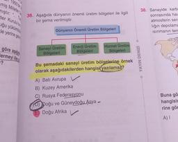 1950'de
miş Milletler G
mıştır:
{{
tler Kurulu'nun
uğu yükümlü
***
le yerine geti
göre aşağ
ermeyi ilke
-?
36. Aşağıda dünyanın önemli üretim bölgeleri ile ilgili
bir şema verilmiştir.
Dünyanın Önemli Üretim Bölgeleri
Sanayi Üretim
Bölgeleri
Enerji Üretim
Bölgeleri
Hizmet Üretim
Bölgeleri
Bu şemadaki sanayi üretim bölgelerine örnek
olarak aşağıdakilerden hangisi yazılamaz?
A) Batı Avrupa V
B) Kuzey Amerika
C) Rusya Federasyonu
D) Doğu ve Güneydoğu Asya -
E) Doğu Afrika
YAYIN DENİZİ
38. Sanayide karb
sonrasında hav
atmosferin sera
liğin depolama
Isınmanın tem
Buna gö
hangisin
rine gör
A) I