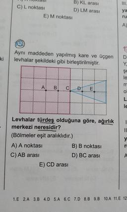 ki
C) L noktası
E) M noktası
(5)
Aynı maddeden yapılmış kare ve üçgen
levhalar şekildeki gibi birleştirilmiştir.
A: B C
A) A noktası
C) AB arası
B) KL arası
D) LM arası
Levhalar türdeş olduğuna göre, ağırlık
merkezi neresidir?
(Bölmeler eşit aralıklıdır.)
E) CD arası
E
B) B noktası
D) BC arası
ya
ru
A)
16
D
Y.
şe
le
m
O
L
le
1
||
y
ru
A
1.E 2.A 3.B 4.D 5.A 6.C 7.D 8.B 9.B 10.A 11.E 12