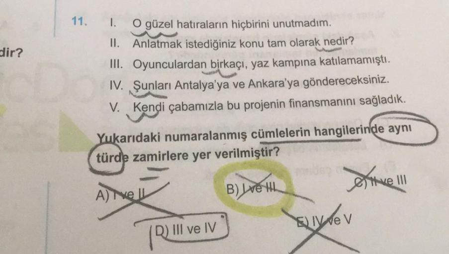 dir?
11.
I.
O güzel hatıraların hiçbirini unutmadım.
II. Anlatmak istediğiniz konu tam olarak nedir?
III. Oyunculardan birkaçı, yaz kampına katılamamıştı.
IV. Şunları Antalya'ya ve Ankara'ya göndereceksiniz.
V. Kendi çabamızla bu projenin finansmanını sağl