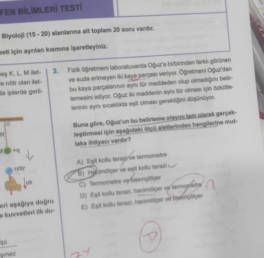 FEN BİLİMLERİ TESTİ
Biyoloji (15-20) alanlarına ait toplam 20 soru vardır.
esti için ayrılan kısmına işaretleyiniz.
leş K, L, M ilet-
e nötr olan ilet-
da iplerde geril-
R
A
49
nötr
ipi
şmez
Jok
3. Fizik öğretmeni laboratuvarda Oğuz'a birbirinden farklı gö