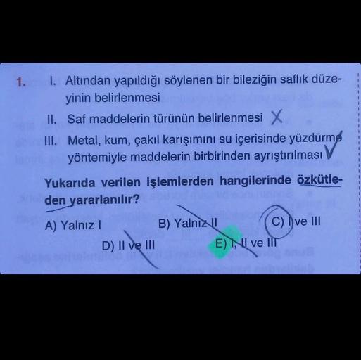 1.
I. Altından yapıldığı söylenen bir bileziğin saflık düze-
yinin belirlenmesi
II. Saf maddelerin türünün belirlenmesi X
III. Metal, kum, çakıl karışımını su içerisinde yüzdürme
yöntemiyle maddelerin birbirinden ayrıştırılması
Yukarıda verilen işlemlerden