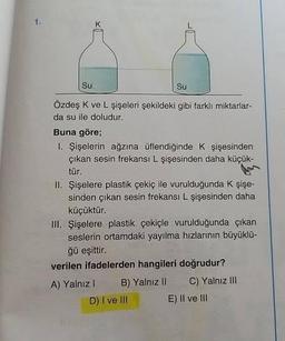 1.
Su
Su
Özdeş K ve L şişeleri şekildeki gibi farklı miktarlar-
da su ile doludur.
x
Buna göre;
1. Şişelerin ağzına üflendiğinde K şişesinden
çıkan sesin frekansı L şişesinden daha küçük-
tür.
II. Şişelere plastik çekiç ile vurulduğunda K şişe-
sinden çıkan sesin frekansı L şişesinden daha
küçüktür.
III. Şişelere plastik çekiçle vurulduğunda çıkan
seslerin ortamdaki yayılma hızlarının büyüklü-
ğü eşittir.
verilen ifadelerden hangileri doğrudur?
A) Yalnız I
B) Yalnız II
D) I ve III
C) Yalnız III
E) II ve III