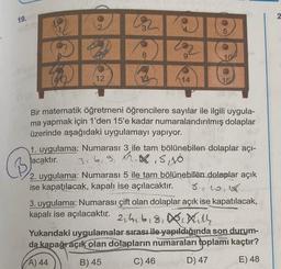 19.
2
D
12
Ⓡ
V3
3
3 202
8
9
13
14
5
10
15
Bir matematik öğretmeni öğrencilere sayılar ile ilgili uygula-
ma yapmak için 1'den 15'e kadar numaralandırılmış dolaplar
üzerinde aşağıdaki uygulamayı yapıyor.
1. uygulama: Numarası 3 ile tam bölünebilen dolaplar açı-
acaktır. 3, 6, 9, 8, 10
2. uygulama: Numarası 5 ile tam bölünebilen dolaplar açık
ise kapatılacak, kapalı ise açılacaktır. 8,10,18
3. uygulama: Numarası çift olan dolaplar açık ise kapatılacak,
kapalı ise açılacaktır. 2b18,
L
till
Yukarıdaki uygulamalar sırası ile yapıldığında son durum-
da kapağı açık olan dolapların numaraları toplamı kaçtır?
A) 44
B) 45
C) 46
D) 47
E) 48
2
