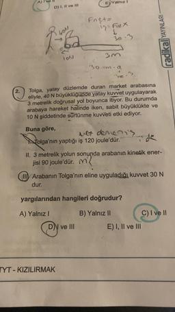 2.
A)
D) I, II ve III
1-6₂
LON
E) Yalnız I
Fnet=
19 Fax
S
30-3
3m
DN ve III
30-m.
TYT-KIZILIRMAK
n.a
Se.
Tolga, yatay düzlemde duran market arabasına
eliyle, 40 N büyüklüğünde yatay kuvvet uygulayarak
3 metrelik doğrusal yol boyunca itiyor. Bu durumda
arabaya hareket halinde iken, sabit büyüklükte ve
10 N şiddetinde sürtünme kuvveti etki ediyor.
Buna göre,
vet demen's
Tolga'nın yaptığı iş 120 joule'dür.
Tele
II. 3 metrelik yolun sonunda arabanın kinetik ener-
jisi 90 joule'dür. M
my
II Arabanın Tolga'nın eline uyguladığı kuvvet 30 N
dur.
yargılarından hangileri doğrudur?
A) Yalnız I
B) Yalnız II
radikal YAYINLARI
E) I, II ve III
C) I ve II