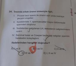 34. İnsanda erkek üreme sistemiyle ilgili,
1.
Prostat bezi sperm ile idrarın aynı anda üretraya
geçişini engeller.
II. Epididimiste 1. spermatositler mayoz bölünmeyle
spermleri oluşturur.
III. Testislerden salgılanan LH, testosteron salgılanmasını
salgıla
uyarır.
IV. Seminal kese ve Cowper bezlerinin salgıları spermin
hareketini kolaylaştırır.
ifadelerinden hangileri doğrudur?
A ve II
B) I ve IV
D) III ve IV
C) II ve H
polimal
E) I, II ve IV
36