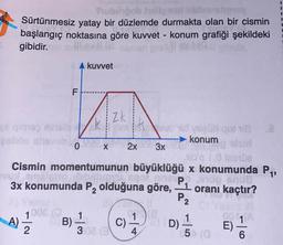 Pubpob heligal
Sürtünmesiz yatay bir düzlemde durmakta olan bir cismin
başlangıç noktasına göre kuvvet - konum grafiği şekildeki
gibidir.
dhevill
ve qigus isisio
pelbite shisvub
LL
F
A) 21/12/2
A kuvvet
ild voşüb qot 18
→konum
3x
en alsırt
nible 1,0 leenDa
Cismin momentumunun büyüklüğü x konumunda P₁,
vul amalcha
slunvi, egoi am
3x konumunda P₂ olduğuna göre,
pdp snus
¹ oranı kaçtır?
P₂
0
100€ (1
B) = 1/2
R
Zk
x
X
2x
308 (34)
C) 1
9) 1/1/1
D)
5 (0
2010
E)
6